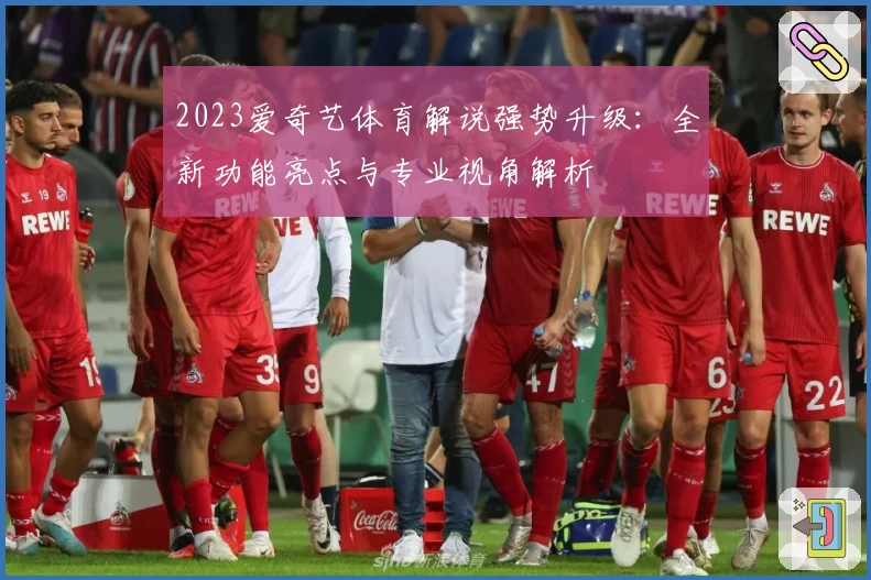 2023爱奇艺体育解说强势升级：全新功能亮点与专业视角解析