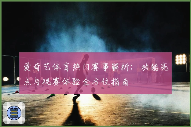 爱奇艺体育热门赛事解析：功能亮点与观赛体验全方位指南