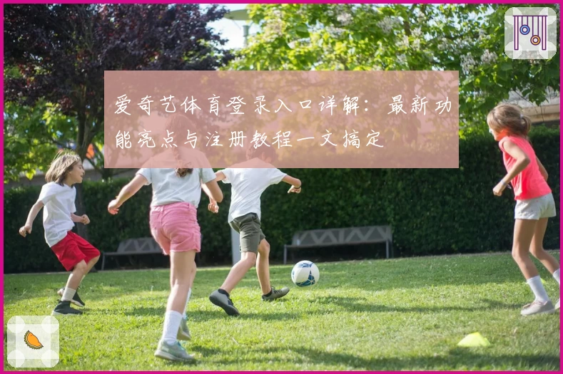 爱奇艺体育登录入口详解:最新功能亮点与注册教程一文搞定