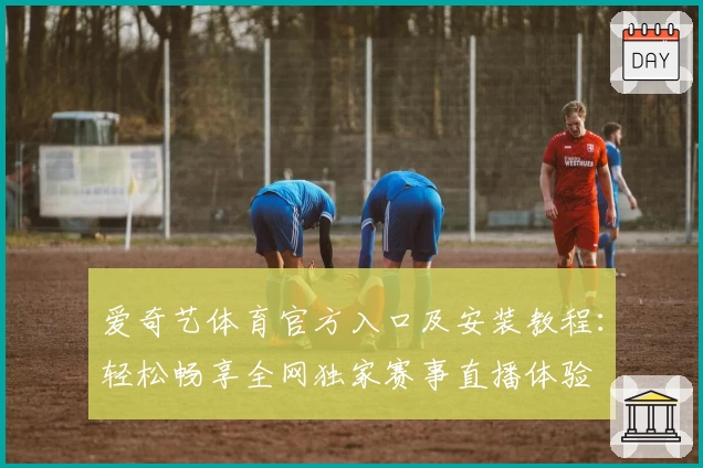 爱奇艺体育官方入口及安装教程：轻松畅享全网独家赛事直播体验