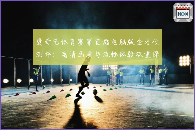 爱奇艺体育赛事直播电脑版全方位测评：高清画质与流畅体验双重保障