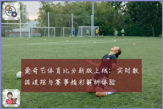 爱奇艺体育比分新版上线：实时数据追踪与赛事精彩解析体验
