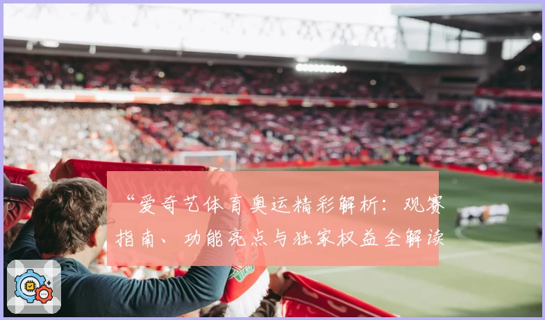 “爱奇艺体育奥运精彩解析：观赛指南、功能亮点与独家权益全解读”
