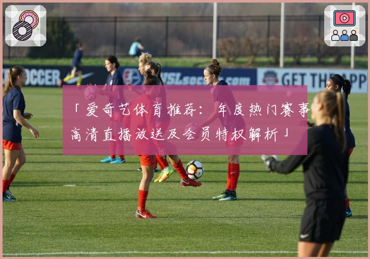 「爱奇艺体育推荐：年度热门赛事高清直播放送及会员特权解析」