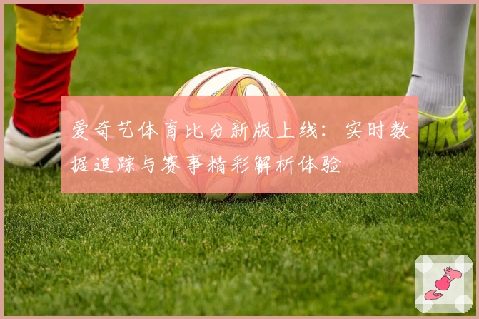 爱奇艺体育比分新版上线：实时数据追踪与赛事精彩解析体验
