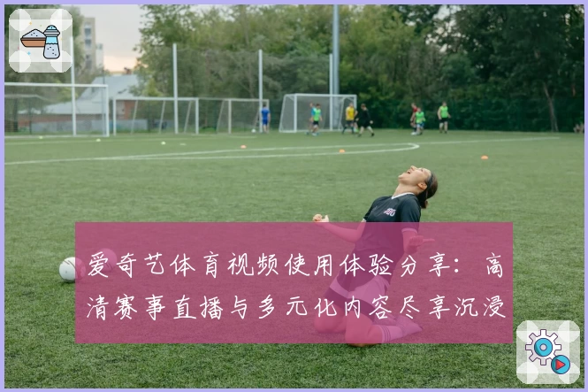 爱奇艺体育视频使用体验分享：高清赛事直播与多元化内容尽享沉浸式观赛乐趣