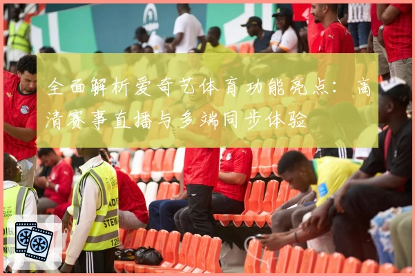 全面解析爱奇艺体育功能亮点：高清赛事直播与多端同步体验