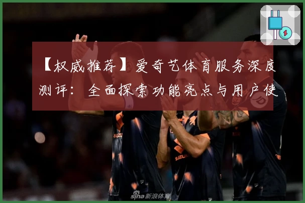 【权威推荐】爱奇艺体育服务深度测评：全面探索功能亮点与用户使用体验