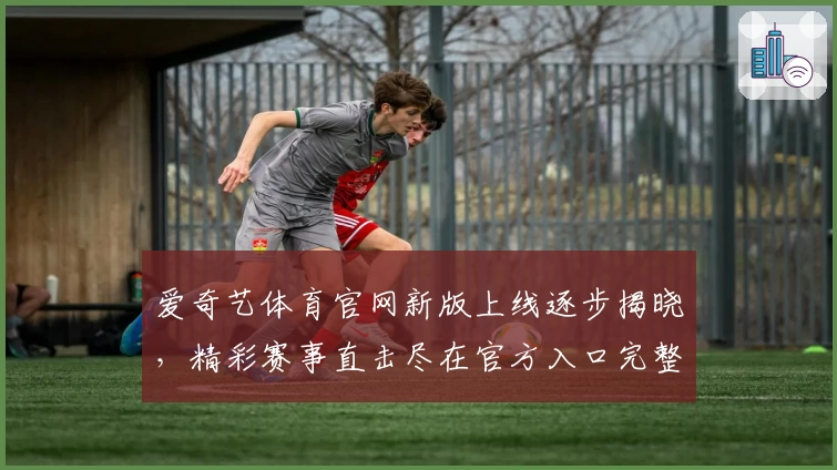 爱奇艺体育官网新版上线逐步揭晓，精彩赛事直击尽在官方入口完整体验