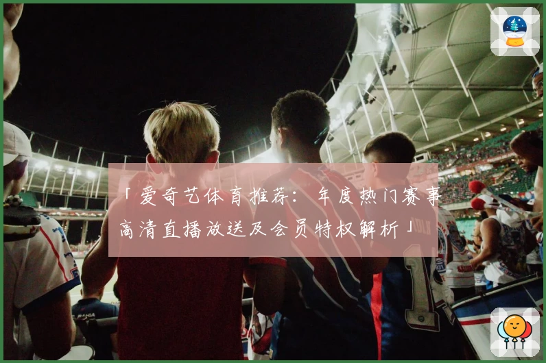 「爱奇艺体育推荐：年度热门赛事高清直播放送及会员特权解析」