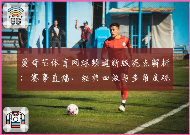 爱奇艺体育网球频道新版亮点解析：赛事直播、经典回放与多角度观赛体验全揭秘