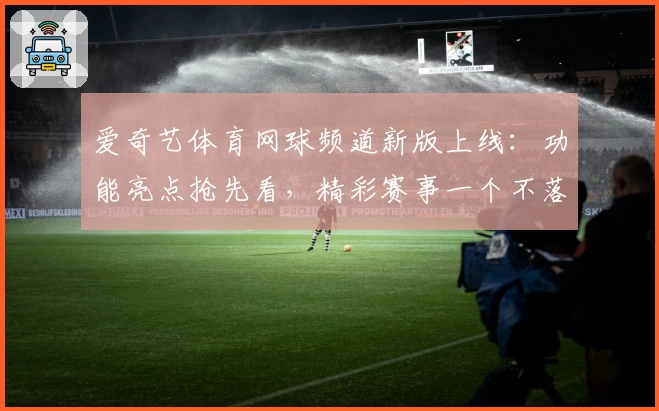 爱奇艺体育网球频道新版上线:功能亮点抢先看,精彩赛事一个不落
