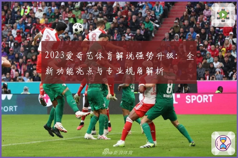 2023爱奇艺体育解说强势升级：全新功能亮点与专业视角解析