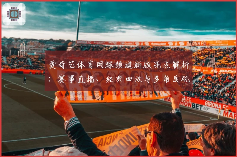 爱奇艺体育网球频道新版亮点解析：赛事直播、经典回放与多角度观赛体验全揭秘