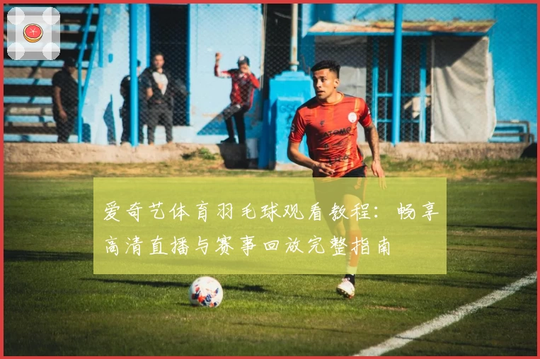 爱奇艺体育羽毛球观看教程：畅享高清直播与赛事回放完整指南